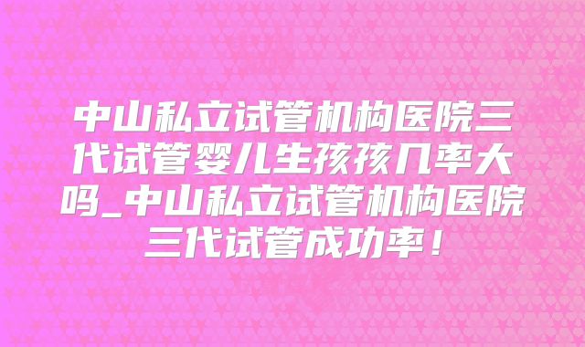 中山私立试管机构医院三代试管婴儿生孩孩几率大吗_中山私立试管机构医院三代试管成功率!