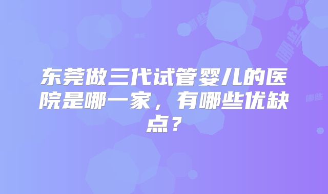 东莞做三代试管婴儿的医院是哪一家,有哪些优缺点?