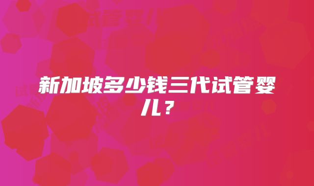 新加坡多少钱三代试管婴儿？