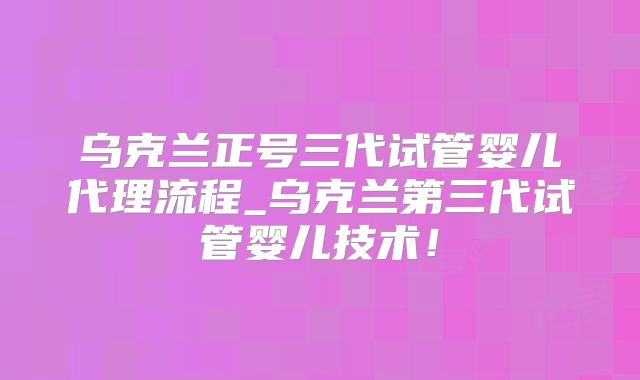 乌克兰正号三代试管婴儿代理流程_乌克兰第三代试管婴儿技术!