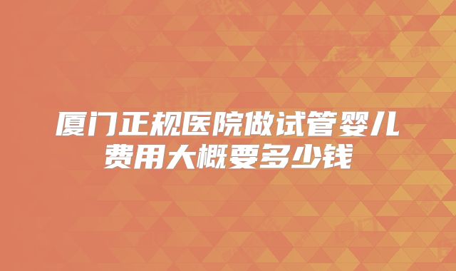 厦门正规医院做试管婴儿费用大概要多少钱