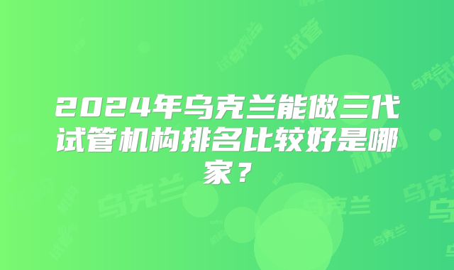 2024年乌克兰能做三代试管机构排名比较好是哪家？