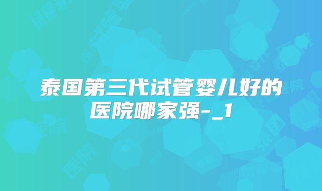 泰国第三代试管婴儿好的医院哪家强-_1