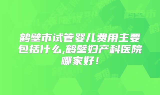 鹤壁市试管婴儿费用主要包括什么,鹤壁妇产科医院哪家好！