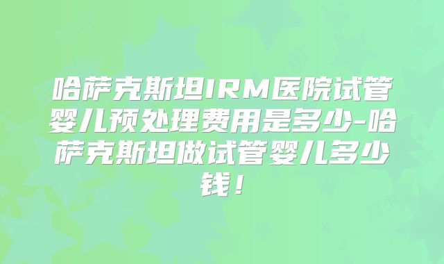 哈萨克斯坦IRM医院试管婴儿预处理费用是多少-哈萨克斯坦做试管婴儿多少钱！
