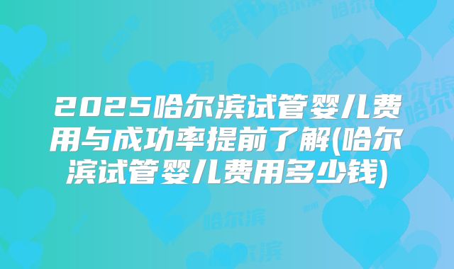 2025哈尔滨试管婴儿费用与成功率提前了解(哈尔滨试管婴儿费用多少钱)
