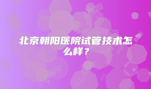 北京朝阳医院试管技术怎么样？