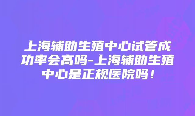 上海辅助生殖中心试管成功率会高吗-上海辅助生殖中心是正规医院吗!