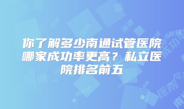 你了解多少南通试管医院哪家成功率更高？私立医院排名前五