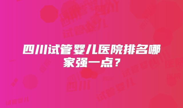 四川试管婴儿医院排名哪家强一点？