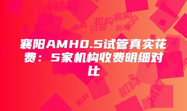 襄阳AMH0.5试管真实花费：5家机构收费明细对比