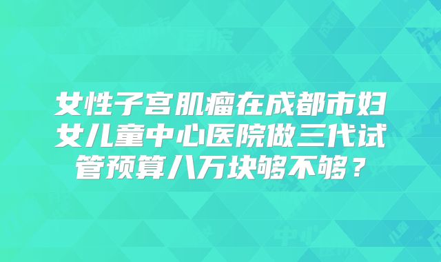女性子宫肌瘤在成都市妇女儿童中心医院做三代试管预算八万块够不够？