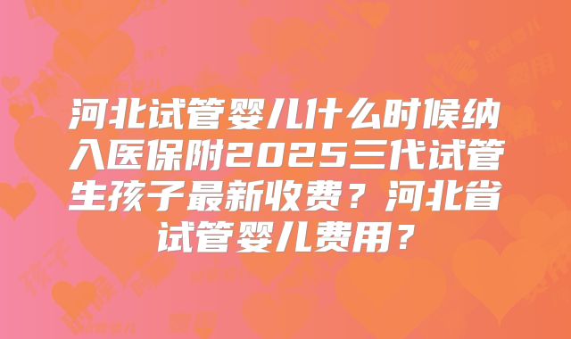 河北试管婴儿什么时候纳入医保附2025三代试管生孩子最新收费？河北省试管婴儿费用？