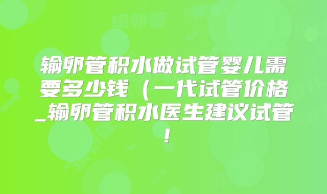 输卵管积水做试管婴儿需要多少钱(一代试管价格_输卵管积水医生建议试管!