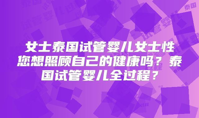 女士泰国试管婴儿女士性您想照顾自己的健康吗?泰国试管婴儿全过程?