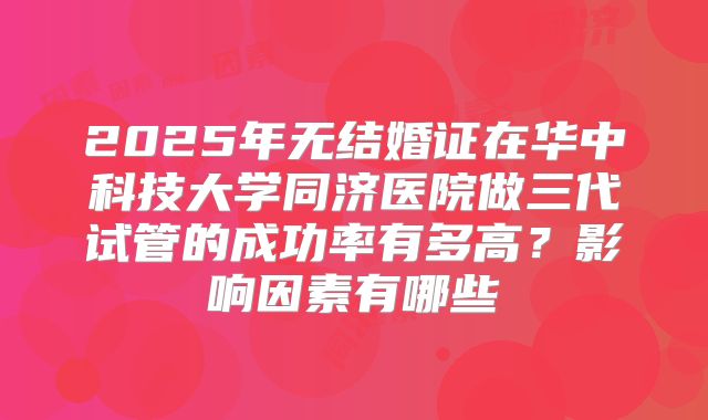 2025年无结婚证在华中科技大学同济医院做三代试管的成功率有多高？影响因素有哪些