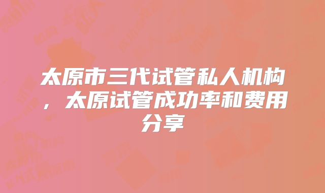 太原市三代试管私人机构，太原试管成功率和费用分享