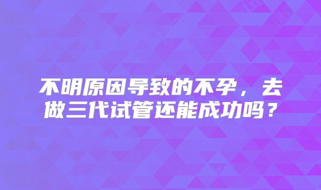不明原因导致的不孕,去做三代试管还能成功吗?