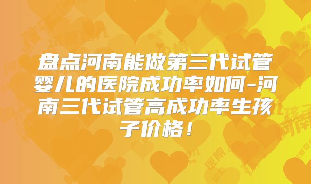 盘点河南能做第三代试管婴儿的医院成功率如何-河南三代试管高成功率生孩子价格！