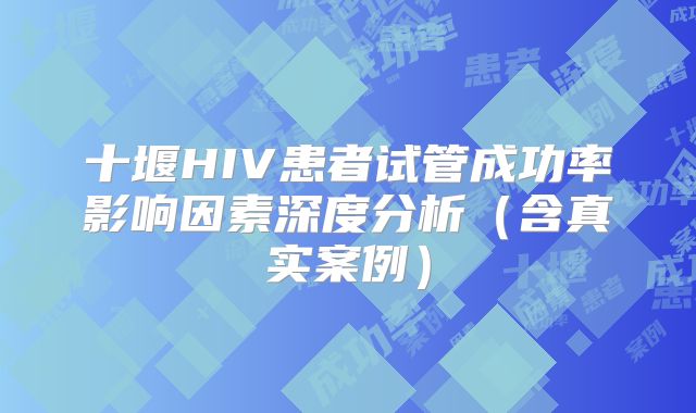 十堰HIV患者试管成功率影响因素深度分析(含真实案例)