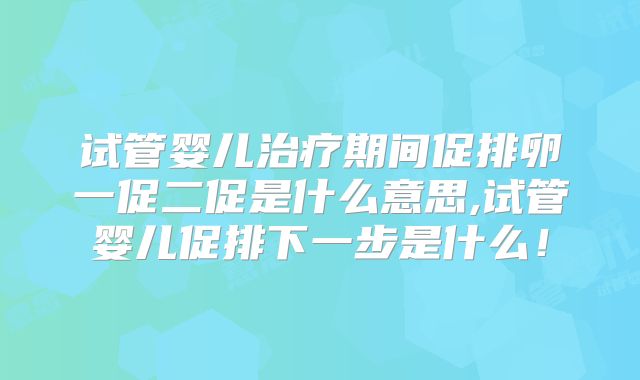 试管婴儿治疗期间促排卵一促二促是什么意思,试管婴儿促排下一步是什么！