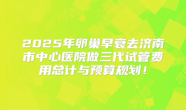 2025年卵巢早衰去济南市中心医院做三代试管费用总计与预算规划！