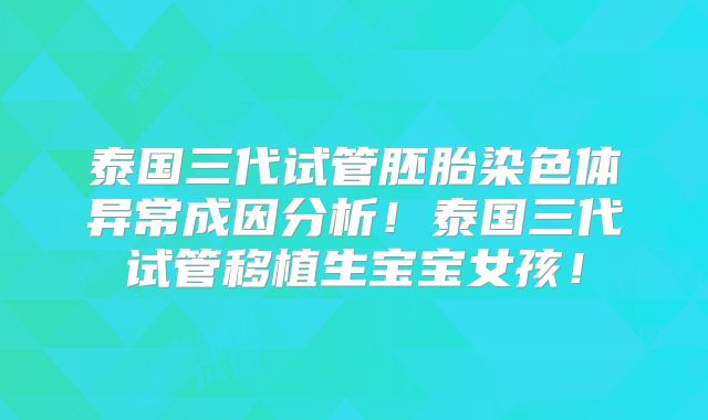 泰国三代试管胚胎染色体异常成因分析!泰国三代试管移植生宝宝女孩!