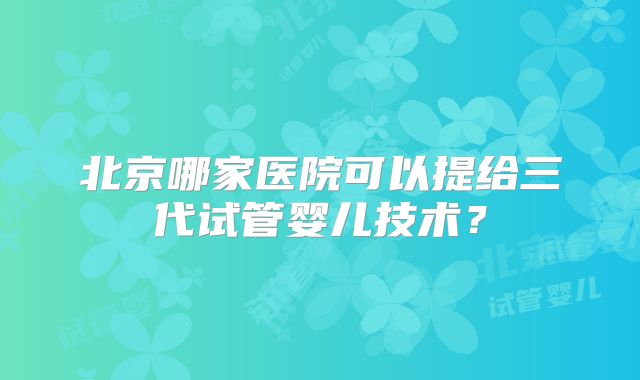 北京哪家医院可以提给三代试管婴儿技术？