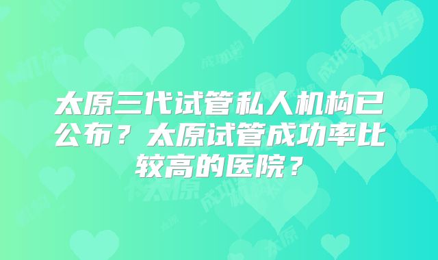 太原三代试管私人机构已公布?太原试管成功率比较高的医院?