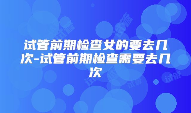 试管前期检查女的要去几次-试管前期检查需要去几次
