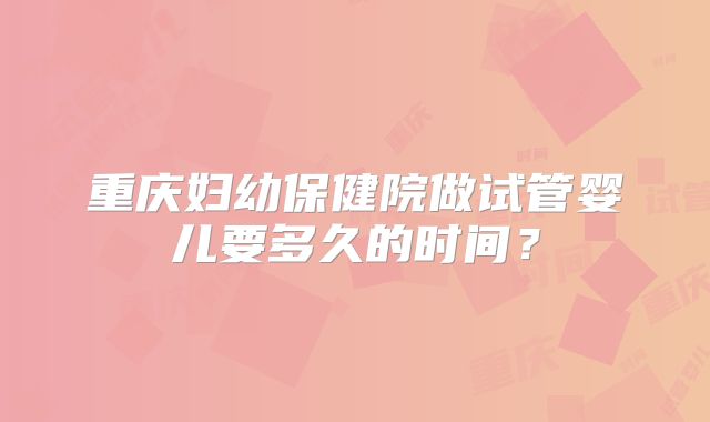 重庆妇幼保健院做试管婴儿要多久的时间?