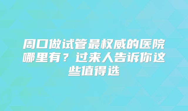 周口做试管最权威的医院哪里有？过来人告诉你这些值得选
