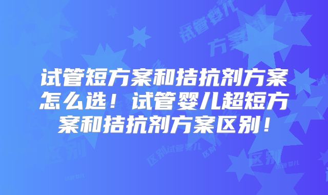 试管短方案和拮抗剂方案怎么选!试管婴儿超短方案和拮抗剂方案区别!