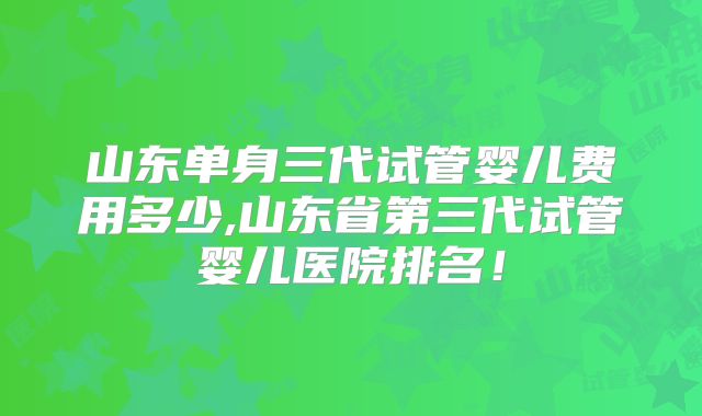 山东单身三代试管婴儿费用多少,山东省第三代试管婴儿医院排名！