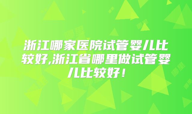 浙江哪家医院试管婴儿比较好,浙江省哪里做试管婴儿比较好！
