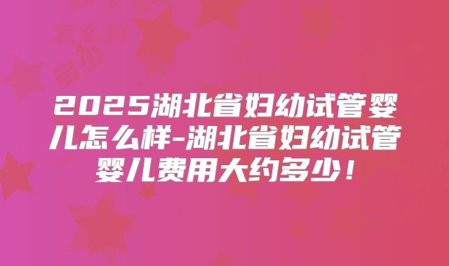 2025湖北省妇幼试管婴儿怎么样-湖北省妇幼试管婴儿费用大约多少！