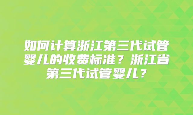 如何计算浙江第三代试管婴儿的收费标准?浙江省第三代试管婴儿?