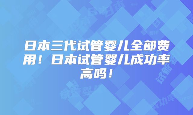 日本三代试管婴儿全部费用!日本试管婴儿成功率高吗!