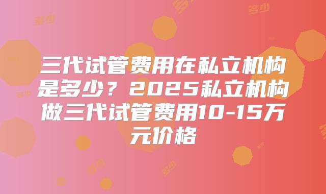 三代试管费用在私立机构是多少?2025私立机构做三代试管费用10-15万元价格