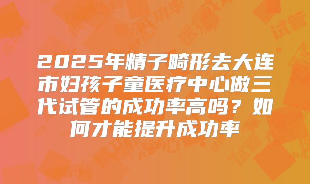 2025年精子畸形去大连市妇孩子童医疗中心做三代试管的成功率高吗？如何才能提升成功率