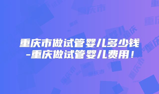 重庆市做试管婴儿多少钱-重庆做试管婴儿费用！