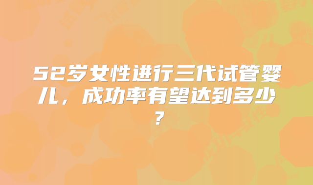 52岁女性进行三代试管婴儿，成功率有望达到多少？