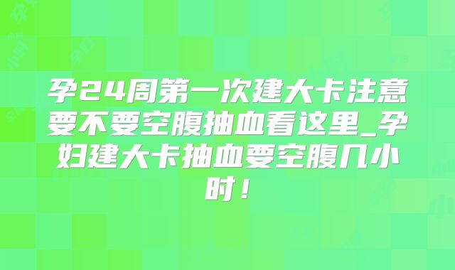 孕24周第一次建大卡注意要不要空腹抽血看这里_孕妇建大卡抽血要空腹几小时！