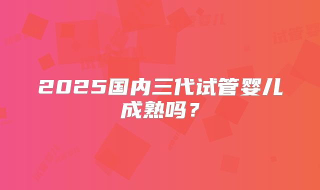 2025国内三代试管婴儿成熟吗？
