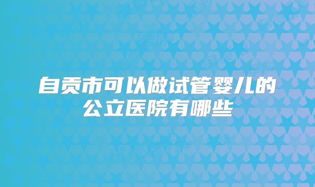 自贡市可以做试管婴儿的公立医院有哪些