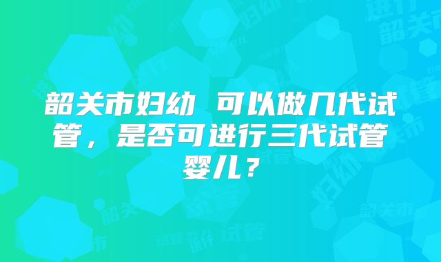 韶关市妇幼 可以做几代试管，是否可进行三代试管婴儿？