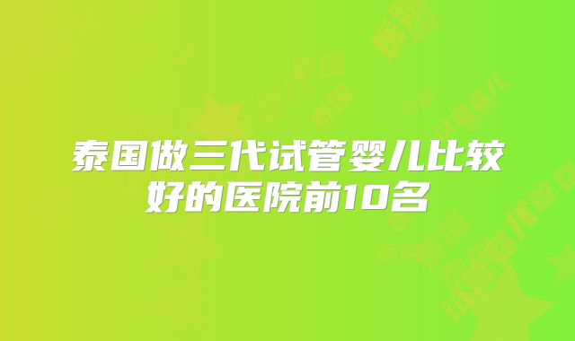 泰国做三代试管婴儿比较好的医院前10名
