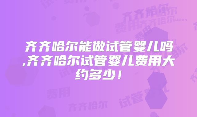 齐齐哈尔能做试管婴儿吗,齐齐哈尔试管婴儿费用大约多少！