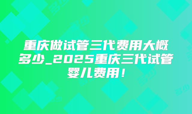 重庆做试管三代费用大概多少_2025重庆三代试管婴儿费用！