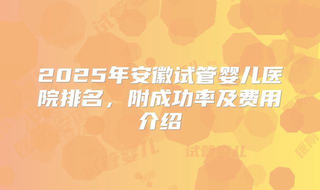2025年安徽试管婴儿医院排名,附成功率及费用介绍